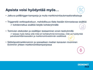 Apsista voisi hyödyntää myös…
• Jatkuva poll&trigger-kampanja ja muita markkinointiautomaatioratkaisuja
• Triggereitä verkkopalveluun, mahdollisuus tilata itseään kiinnostavaa sisältöä
-> kohdennettua sisältöä tietylle kohderyhmälle
• Toimivien otsikoiden ja sisältöjen testaaminen ensin testiryhmillä
-> tarjoaa myös tietoa siitä mikä eri kohderyhmiä kiinnostaa, mitä voi hyödyntää
palvelukehittämisessäkin ja markkinointiviestinnän sisällöissä
• Sähköpostimarkkinoinnin ja sosiaalisen median kanavien nivominen
tiiviimmin yhteen markkinointikampanjoissa
 