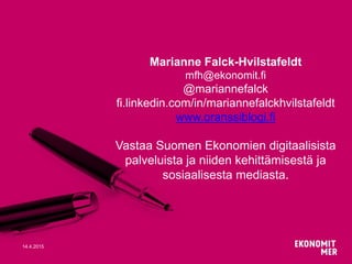 14.4.2015
Marianne Falck-Hvilstafeldt
mfh@ekonomit.fi
@mariannefalck
fi.linkedin.com/in/mariannefalckhvilstafeldt
www.oranssiblogi.fi
Vastaa Suomen Ekonomien digitaalisista
palveluista ja niiden kehittämisestä ja
sosiaalisesta mediasta.
 