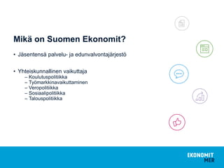 Mikä on Suomen Ekonomit?
• Jäsentensä palvelu- ja edunvalvontajärjestö
• Yhteiskunnallinen vaikuttaja
– Koulutuspolitiikka
– Työmarkkinavaikuttaminen
– Veropolitiikka
– Sosiaalipolitiikka
– Talouspolitiikka
 