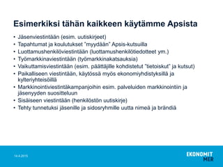 Esimerkiksi tähän kaikkeen käytämme Apsista
• Jäsenviestintään (esim. uutiskirjeet)
• Tapahtumat ja koulutukset ”myydään” Apsis-kutsuilla
• Luottamushenkilöviestintään (luottamushenkilötiedotteet ym.)
• Työmarkkinaviestintään (työmarkkinakatsauksia)
• Vaikuttamisviestintään (esim. päättäjille kohdistetut ”tietoiskut” ja kutsut)
• Paikalliseen viestintään, käytössä myös ekonomiyhdistyksillä ja
kylteriyhteisöillä
• Markkinointiviestintäkampanjoihin esim. palveluiden markkinointiin ja
jäsenyyden suositteluun
• Sisäiseen viestintään (henkilöstön uutiskirje)
• Tehty tunnetuksi jäsenille ja sidosryhmille uutta nimeä ja brändiä
14.4.2015
 