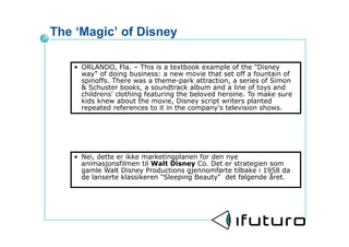 The Magic of Disney

   ? ORLANDO, Fla. C This is a textbook example of the "Disney
     way" of doing business: a new movie that set off a fountain of
     spinoffs. There was a theme-park attraction, a series of Simon
     & Schuster books, a soundtrack album and a line of toys and
     childrens' clothing featuring the beloved heroine. To make sure
     kids knew about the movie, Disney script writers planted
     repeated references to it in the company's television shows.




   ? Nei, dette er ikke marketingplanen for den nye
     animasjonsfilmen til Walt Disney Co. Det er strategien som
     gamle Walt Disney Productions gjennomf?rte tilbake i 1958 da
     de lanserte klassikeren "Sleeping Beauty" det f?lgende ?ret.
 