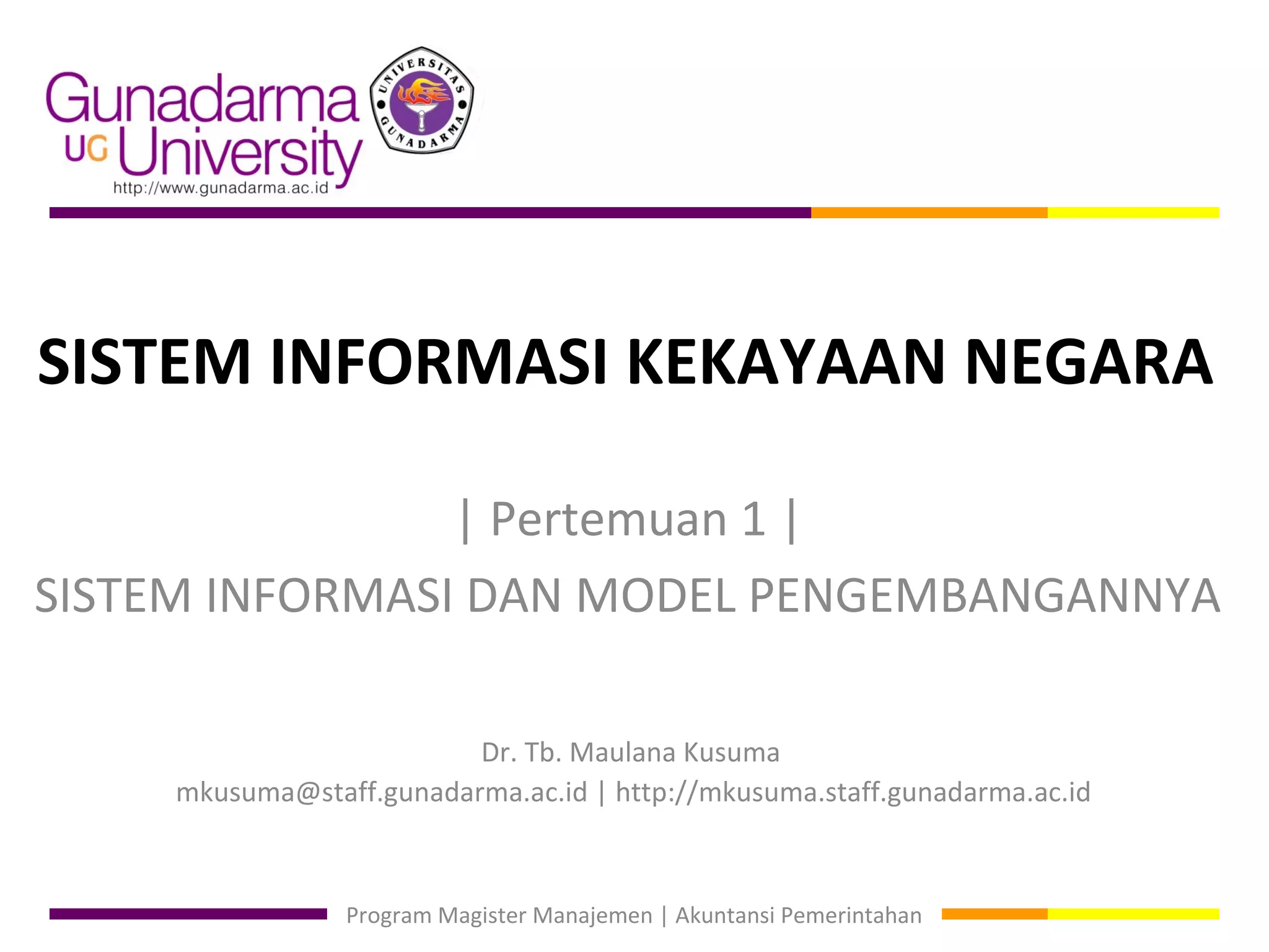 SISTEM INFORMASI KEKAYAAN NEGARA

                | Pertemuan 1 |
SISTEM INFORMASI DAN MODEL PENGEMBANGANNYA

                          Dr. Tb. Maulana Kusuma
     mkusuma@staff.gunadarma.ac.id | http://mkusuma.staff.gunadarma.ac.id



                 Program Magister Manajemen | Akuntansi Pemerintahan
 