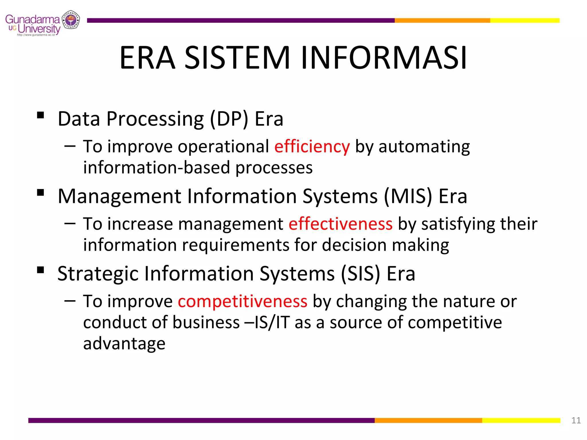 ERA SISTEM INFORMASI
 Data Processing (DP) Era
   – To improve operational efficiency by automating
     information-based processes
 Management Information Systems (MIS) Era
   – To increase management effectiveness by satisfying their
     information requirements for decision making
 Strategic Information Systems (SIS) Era
   – To improve competitiveness by changing the nature or
     conduct of business –IS/IT as a source of competitive
     advantage


                                                                11
 