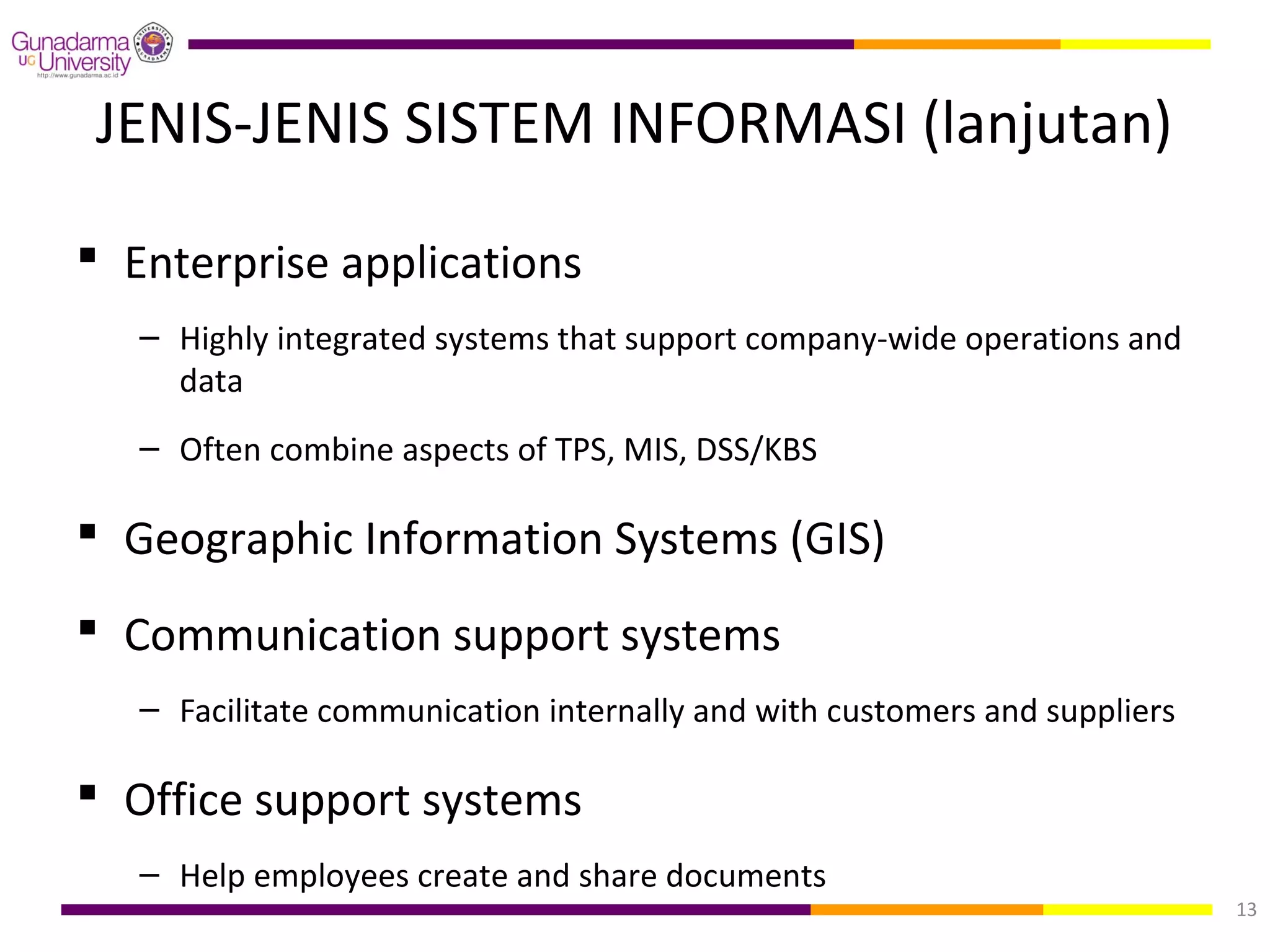 JENIS-JENIS SISTEM INFORMASI (lanjutan)

 Enterprise applications
   – Highly integrated systems that support company-wide operations and
     data
   – Often combine aspects of TPS, MIS, DSS/KBS

 Geographic Information Systems (GIS)
 Communication support systems
   – Facilitate communication internally and with customers and suppliers

 Office support systems
   – Help employees create and share documents
                                                                            13
 