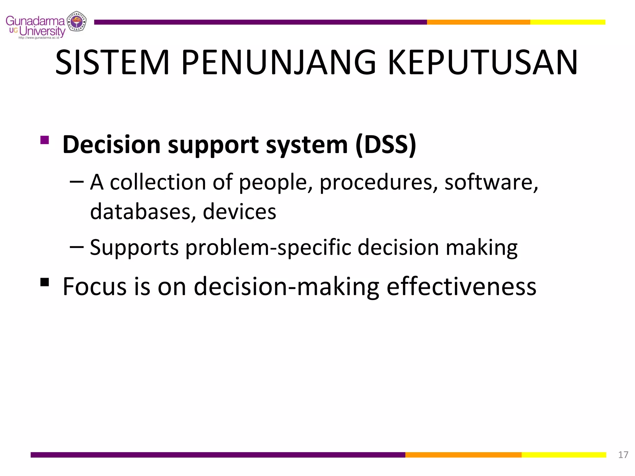 SISTEM PENUNJANG KEPUTUSAN
 Decision support system (DSS)
  – A collection of people, procedures, software,
    databases, devices
  – Supports problem-specific decision making
 Focus is on decision-making effectiveness




                                                    17
 