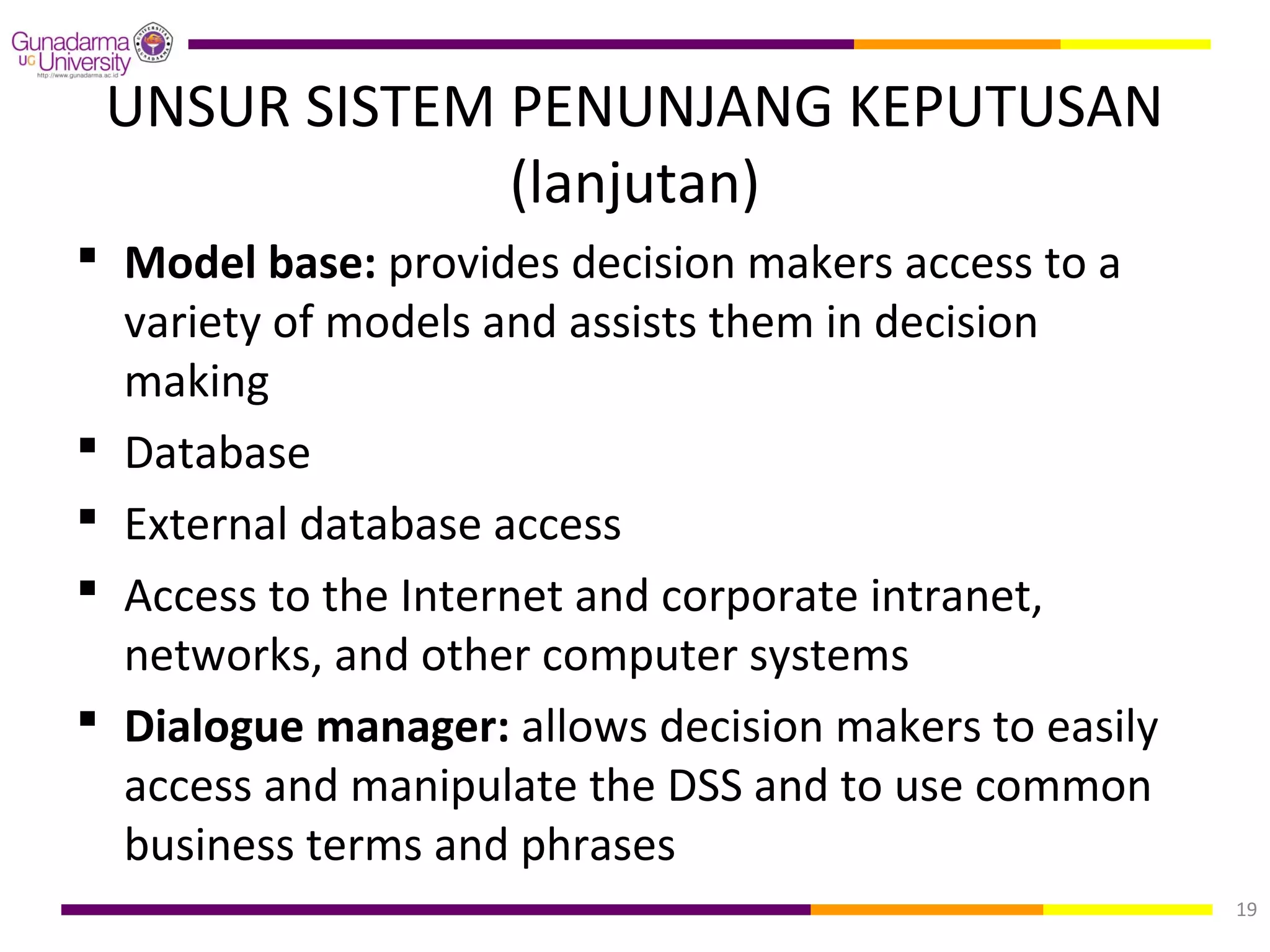 UNSUR SISTEM PENUNJANG KEPUTUSAN
              (lanjutan)
 Model base: provides decision makers access to a
  variety of models and assists them in decision
  making
 Database
 External database access
 Access to the Internet and corporate intranet,
  networks, and other computer systems
 Dialogue manager: allows decision makers to easily
  access and manipulate the DSS and to use common
  business terms and phrases
                                                       19
 