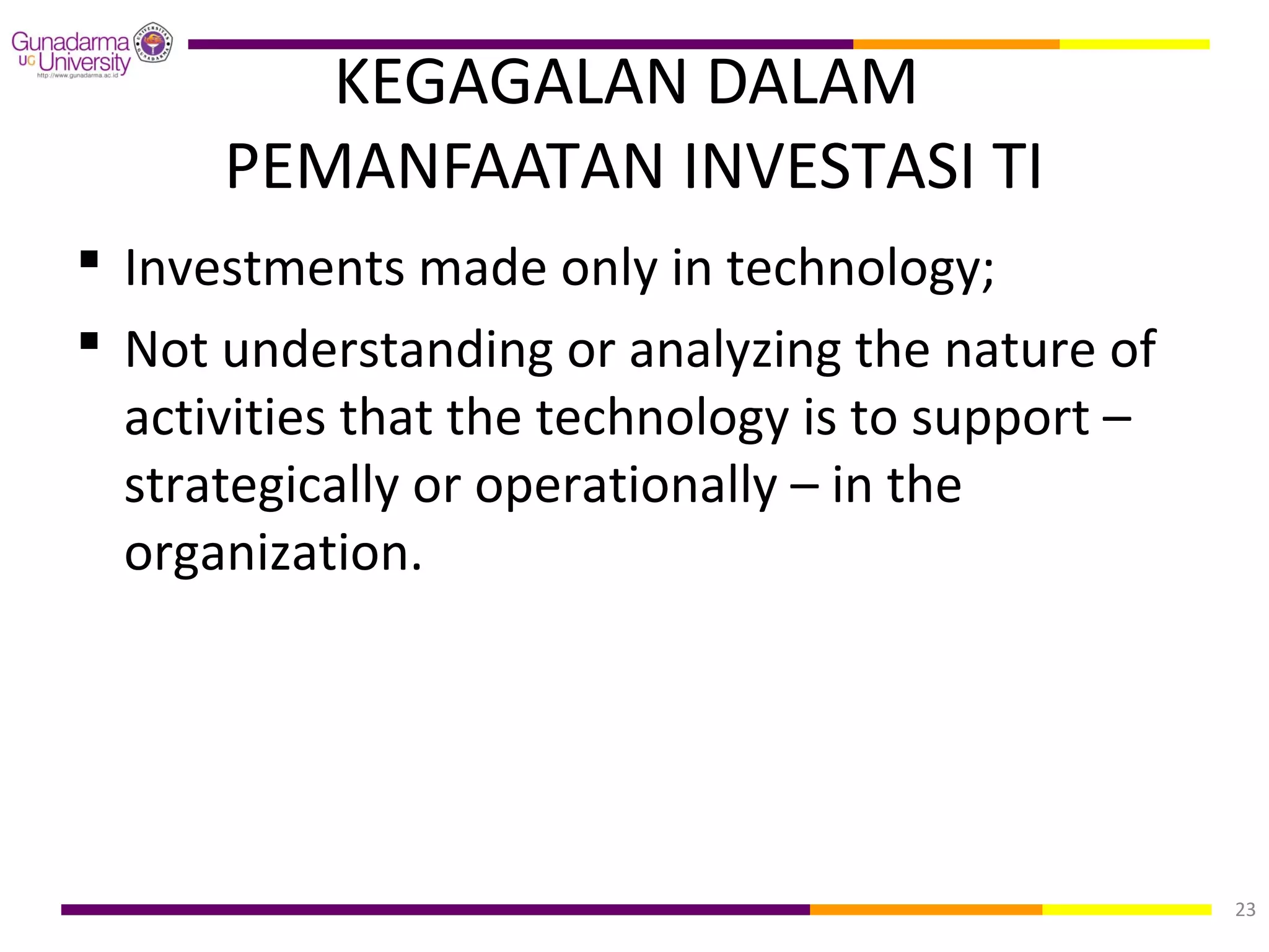 KEGAGALAN DALAM
      PEMANFAATAN INVESTASI TI
 Investments made only in technology;
 Not understanding or analyzing the nature of
  activities that the technology is to support –
  strategically or operationally – in the
  organization.




                                                   23
 