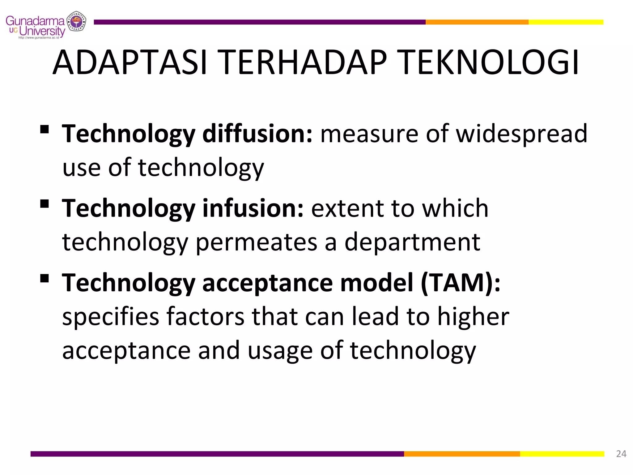ADAPTASI TERHADAP TEKNOLOGI
 Technology diffusion: measure of widespread
  use of technology
 Technology infusion: extent to which
  technology permeates a department
 Technology acceptance model (TAM):
  specifies factors that can lead to higher
  acceptance and usage of technology


                                                24
 