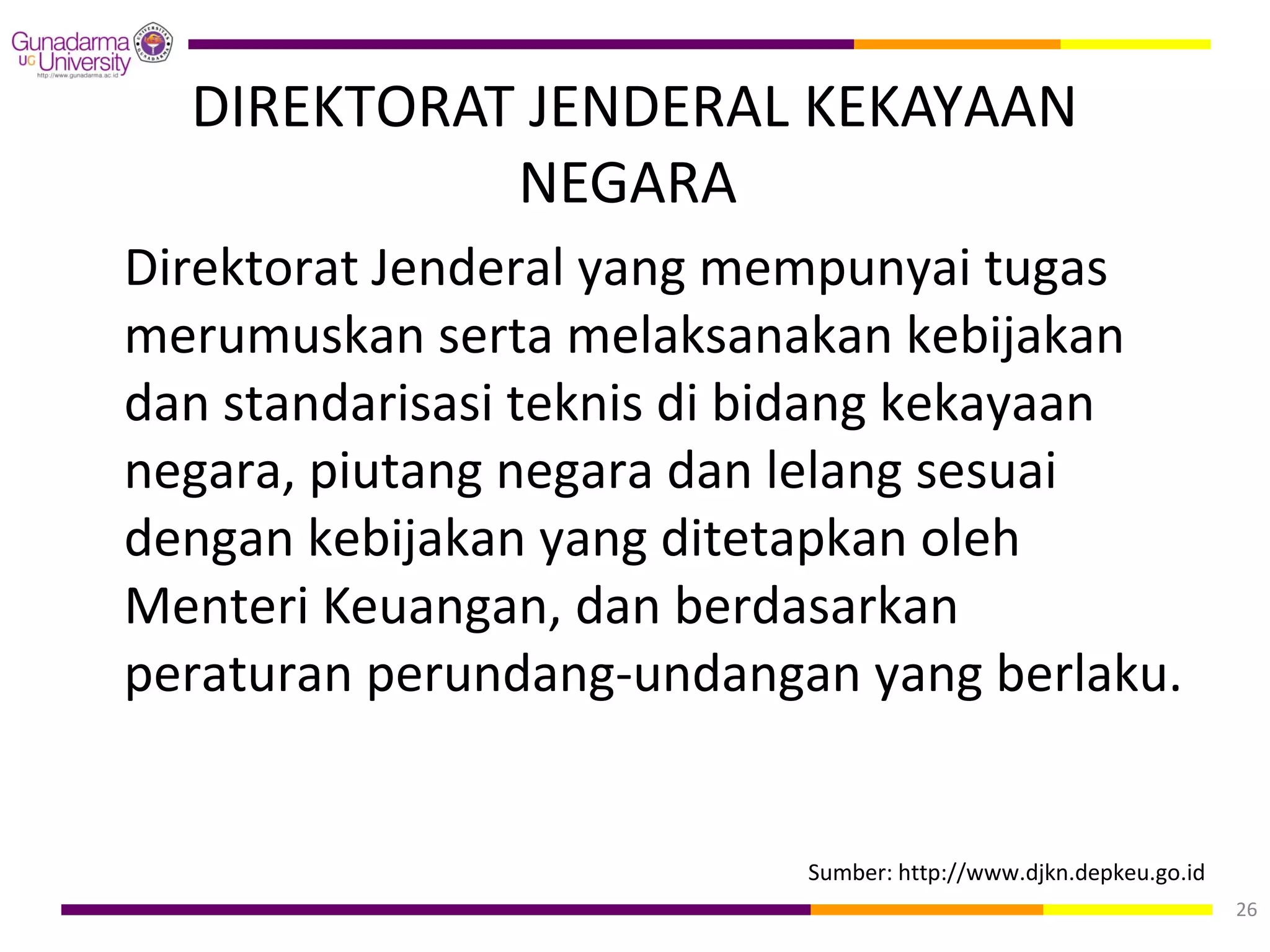 DIREKTORAT JENDERAL KEKAYAAN
            NEGARA
Direktorat Jenderal yang mempunyai tugas
merumuskan serta melaksanakan kebijakan
dan standarisasi teknis di bidang kekayaan
negara, piutang negara dan lelang sesuai
dengan kebijakan yang ditetapkan oleh
Menteri Keuangan, dan berdasarkan
peraturan perundang-undangan yang berlaku.


                           Sumber: http://www.djkn.depkeu.go.id
                                                                  26
 