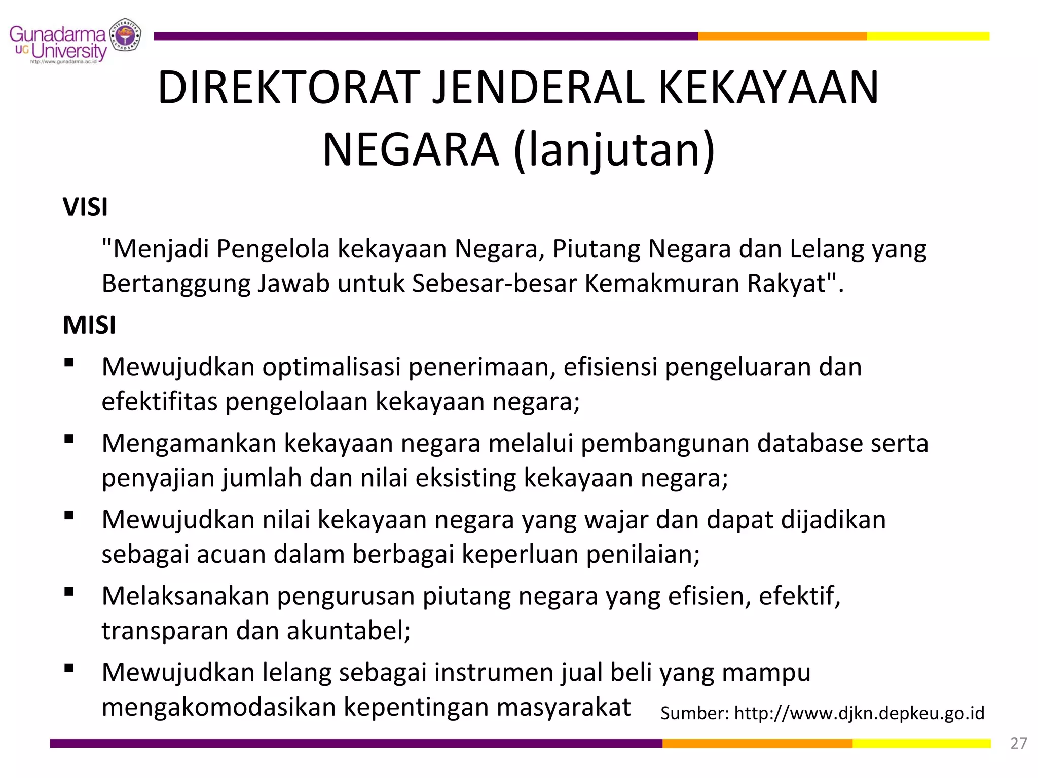 DIREKTORAT JENDERAL KEKAYAAN
              NEGARA (lanjutan)
VISI
   "Menjadi Pengelola kekayaan Negara, Piutang Negara dan Lelang yang
   Bertanggung Jawab untuk Sebesar-besar Kemakmuran Rakyat".
MISI
 Mewujudkan optimalisasi penerimaan, efisiensi pengeluaran dan
   efektifitas pengelolaan kekayaan negara;
 Mengamankan kekayaan negara melalui pembangunan database serta
   penyajian jumlah dan nilai eksisting kekayaan negara;
 Mewujudkan nilai kekayaan negara yang wajar dan dapat dijadikan
   sebagai acuan dalam berbagai keperluan penilaian;
 Melaksanakan pengurusan piutang negara yang efisien, efektif,
   transparan dan akuntabel;
 Mewujudkan lelang sebagai instrumen jual beli yang mampu
   mengakomodasikan kepentingan masyarakat. Sumber: http://www.djkn.depkeu.go.id
                                                                                   27
 