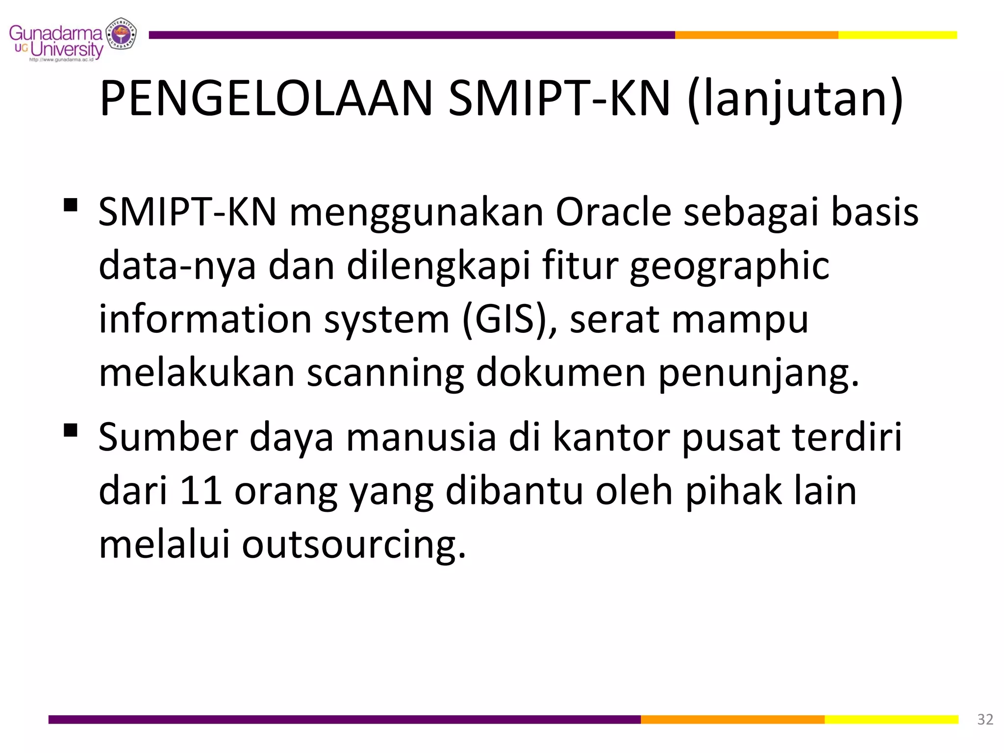 PENGELOLAAN SMIPT-KN (lanjutan)
 SMIPT-KN menggunakan Oracle sebagai basis
  data-nya dan dilengkapi fitur geographic
  information system (GIS), serat mampu
  melakukan scanning dokumen penunjang.
 Sumber daya manusia di kantor pusat terdiri
  dari 11 orang yang dibantu oleh pihak lain
  melalui outsourcing.


                                                32
 