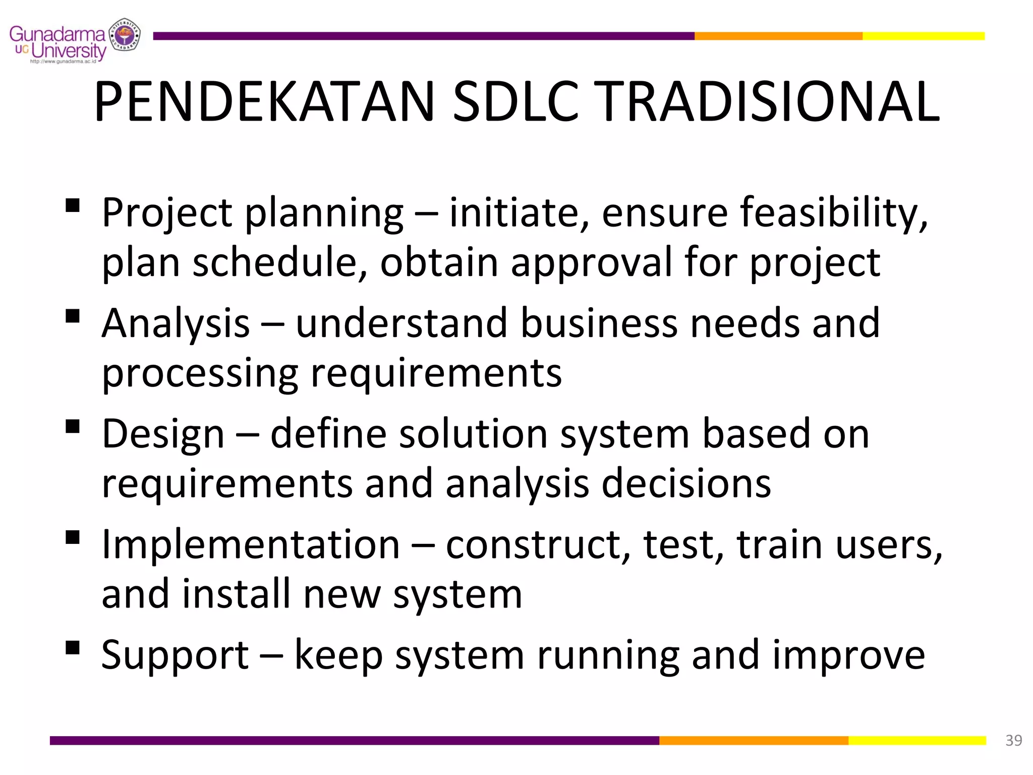 PENDEKATAN SDLC TRADISIONAL
 Project planning – initiate, ensure feasibility,
  plan schedule, obtain approval for project
 Analysis – understand business needs and
  processing requirements
 Design – define solution system based on
  requirements and analysis decisions
 Implementation – construct, test, train users,
  and install new system
 Support – keep system running and improve
                                                     39
 