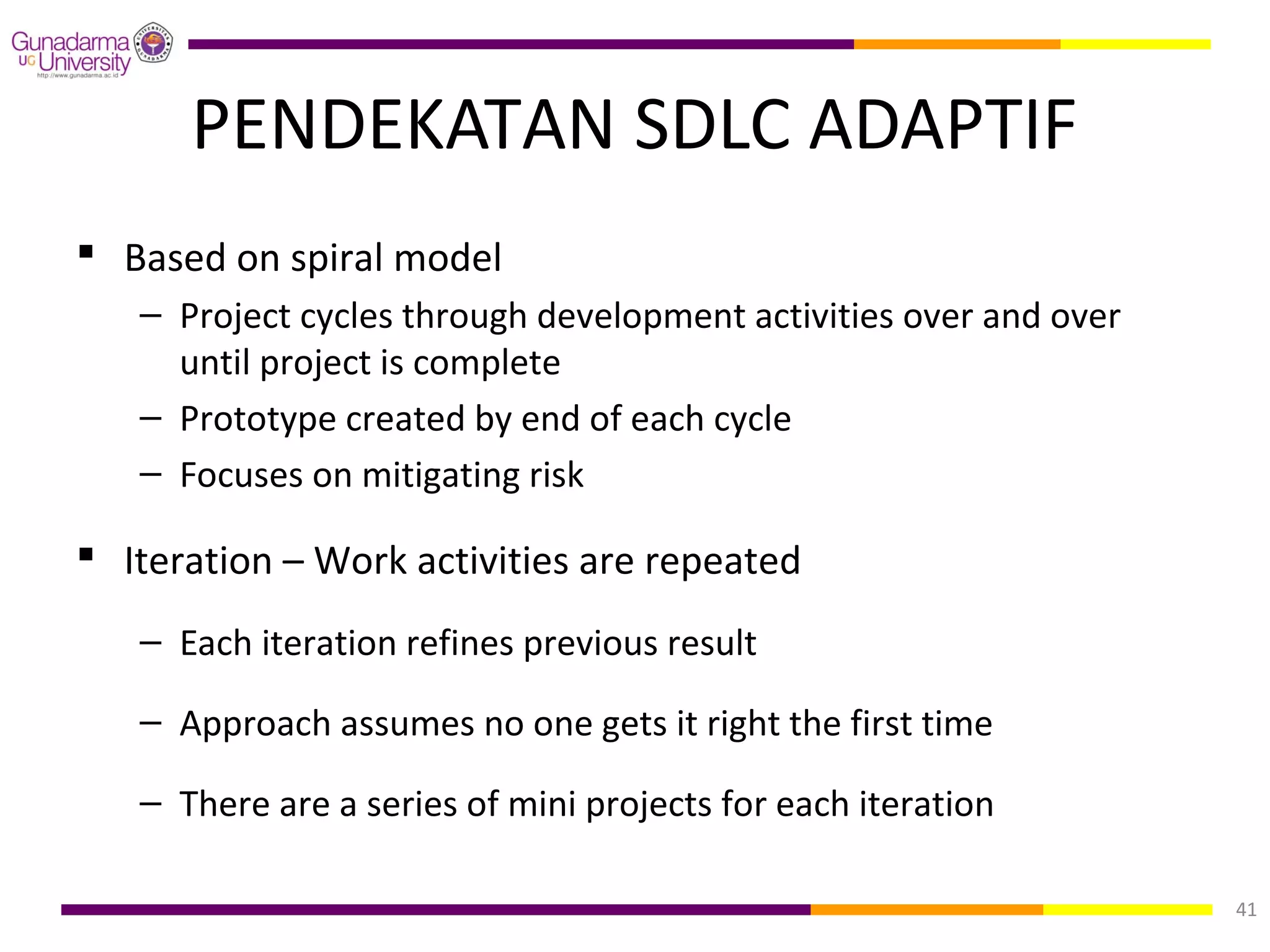 PENDEKATAN SDLC ADAPTIF
 Based on spiral model
   – Project cycles through development activities over and over
     until project is complete
   – Prototype created by end of each cycle
   – Focuses on mitigating risk

 Iteration – Work activities are repeated
   – Each iteration refines previous result

   – Approach assumes no one gets it right the first time

   – There are a series of mini projects for each iteration

                                                                   41
 