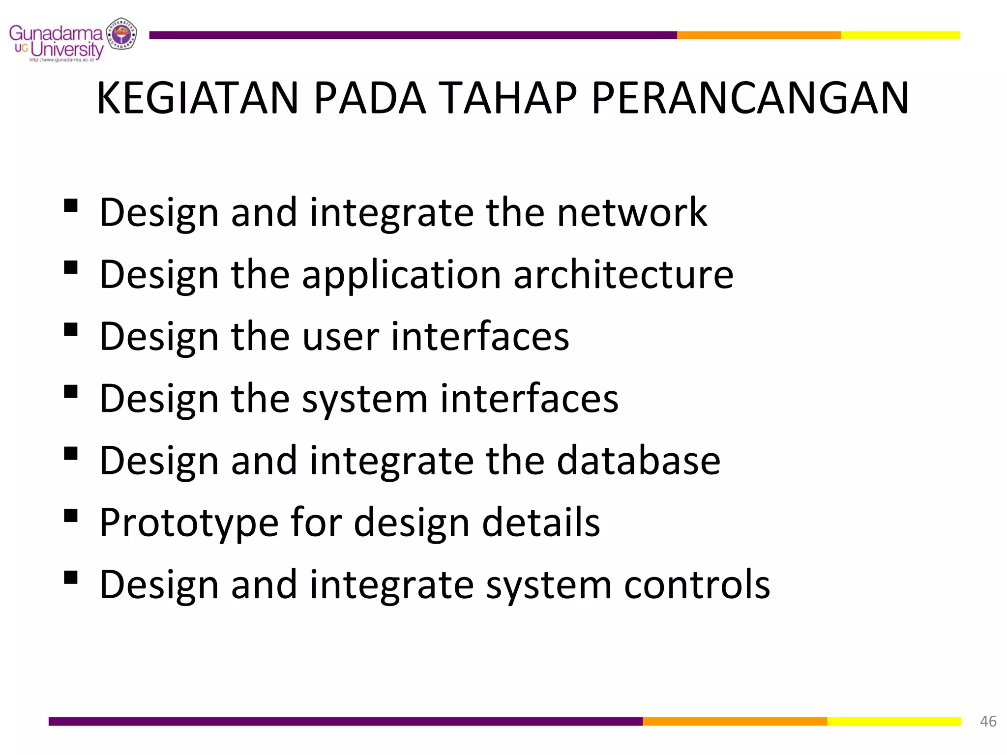 KEGIATAN PADA TAHAP PERANCANGAN

   Design and integrate the network
   Design the application architecture
   Design the user interfaces
   Design the system interfaces
   Design and integrate the database
   Prototype for design details
   Design and integrate system controls

                                           46
 