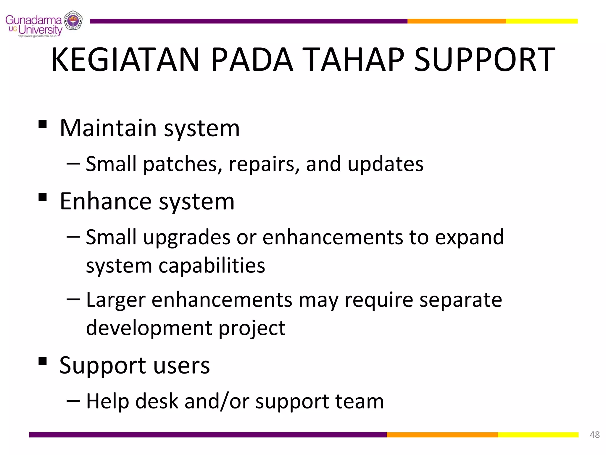 KEGIATAN PADA TAHAP SUPPORT
 Maintain system
  – Small patches, repairs, and updates
 Enhance system
  – Small upgrades or enhancements to expand
    system capabilities
  – Larger enhancements may require separate
    development project
 Support users
  – Help desk and/or support team
                                               48
 