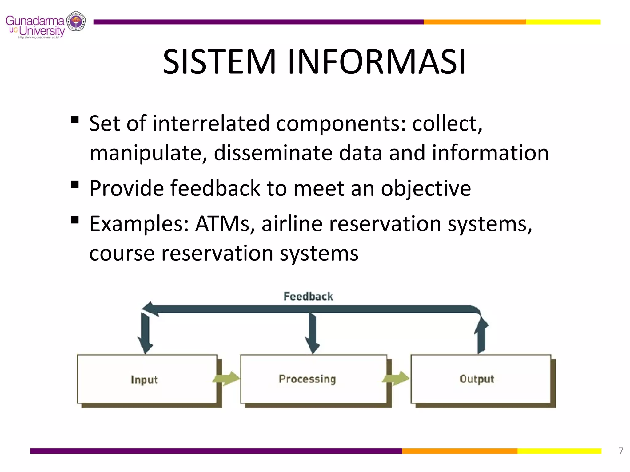 SISTEM INFORMASI
 Set of interrelated components: collect,
  manipulate, disseminate data and information
 Provide feedback to meet an objective
 Examples: ATMs, airline reservation systems,
  course reservation systems




                                                 7
 