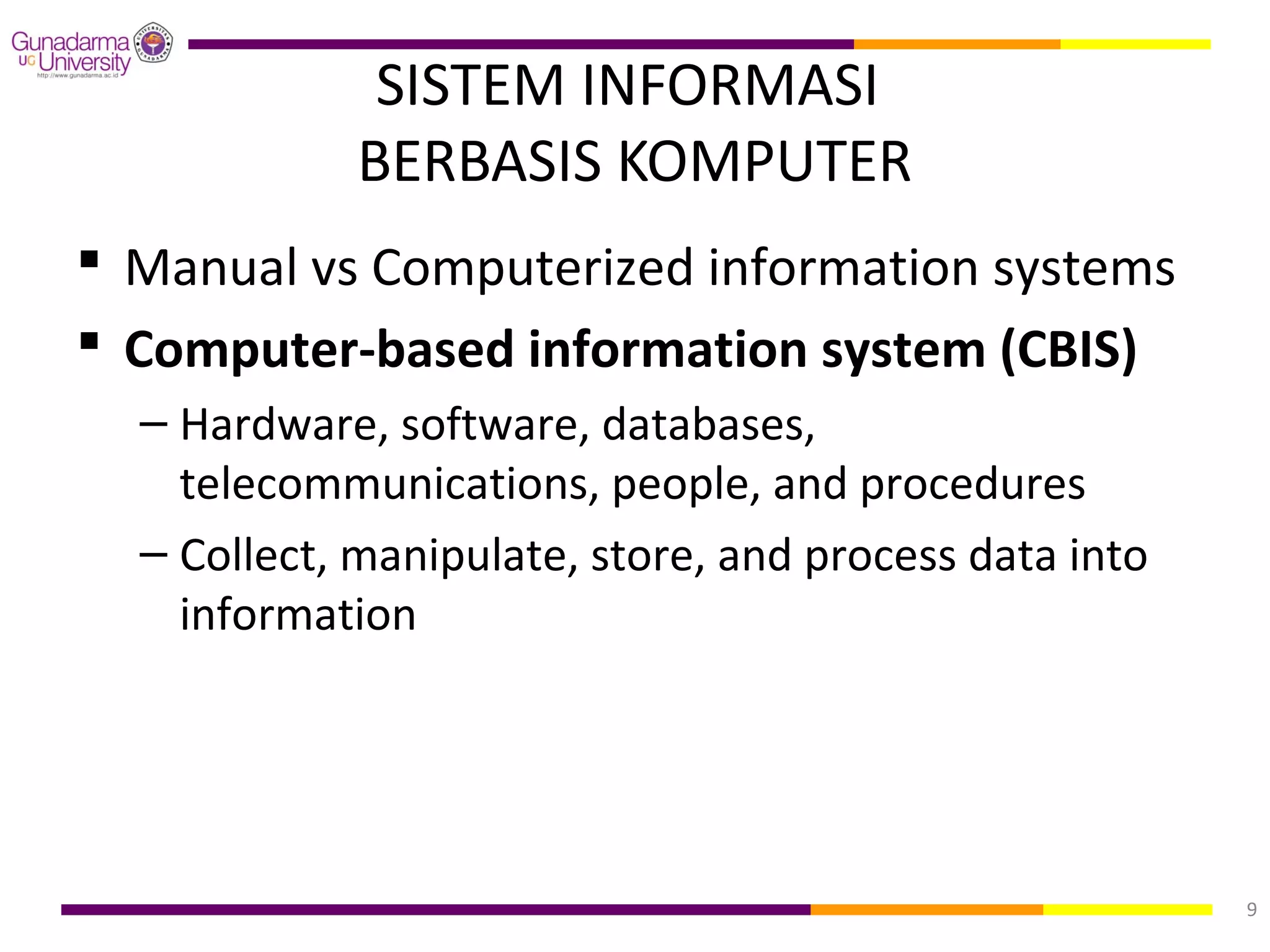 SISTEM INFORMASI
            BERBASIS KOMPUTER
 Manual vs Computerized information systems
 Computer-based information system (CBIS)
  – Hardware, software, databases,
    telecommunications, people, and procedures
  – Collect, manipulate, store, and process data into
    information




                                                        9
 