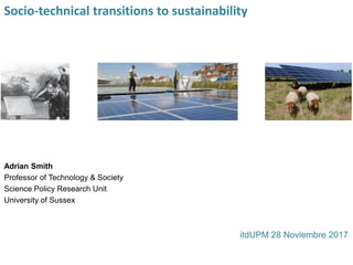 Socio-technical transitions to sustainability
Adrian Smith
Professor of Technology & Society
Science Policy Research Unit
University of Sussex
itdUPM 28 Noviembre 2017
 