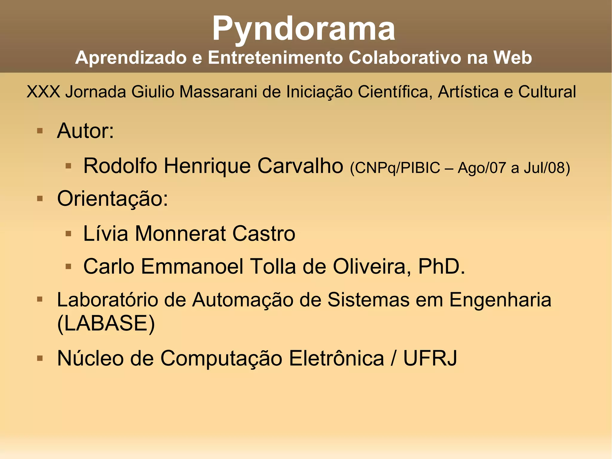 Pyndorama Aprendizado e Entretenimento Colaborativo na Web Autor: Rodolfo Henrique Carvalho (CNPq/PIBIC – Ago/07 a Jul/08) Orientação: Lívia Monnerat Castro Carlo Emmanoel Tolla de Oliveira, PhD. Laboratório de Automação de Sistemas em Engenharia (LABASE) Núcleo de Computação Eletrônica / UFRJ XXX Jornada Giulio Massarani de Iniciação Científica, Artística e Cultural