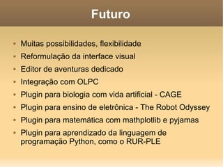 Futuro Muitas possibilidades, flexibilidade Reformulação da interface visual Editor de aventuras dedicado Integração com OLPC Plugin para biologia com vida artificial - CAGE Plugin para ensino de eletrônica - The Robot Odyssey Plugin para matemática com mathplotlib e pyjamas Plugin para aprendizado da linguagem de programação Python, como o RUR-PLE