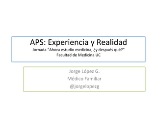 APS: 
Experiencia 
y 
Realidad 
Jornada 
“Ahora 
estudio 
medicina, 
¿y 
después 
qué?” 
Facultad 
de 
Medicina 
UC 
Jorge 
López 
G. 
Médico 
Familiar 
@jorgelopezg 
 