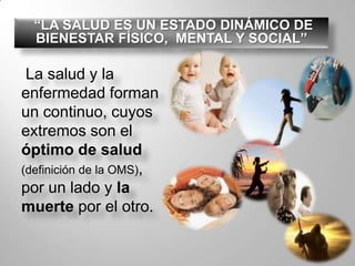  “LA SALUD ES UN ESTADO DINÁMICO DE  BIENESTAR FÍSICO,  MENTAL Y SOCIAL”La salud y la enfermedad forman un continuo, cuyos extremos son el óptimo de salud (definición de la OMS), por un lado y la muerte por el otro. 