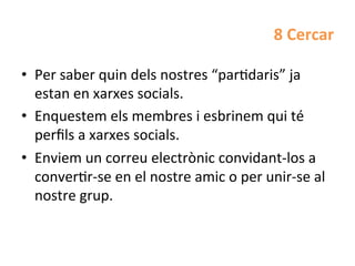 8	
  Cercar	
  	
  

•  Per	
  saber	
  quin	
  dels	
  nostres	
  “parHdaris”	
  ja	
  
   estan	
  en	
  xarxes	
  socials.	
  
•  Enquestem	
  els	
  membres	
  i	
  esbrinem	
  qui	
  té	
  
   perﬁls	
  a	
  xarxes	
  socials.	
  	
  
•  Enviem	
  un	
  correu	
  electrònic	
  convidant-­‐los	
  a	
  
   converHr-­‐se	
  en	
  el	
  nostre	
  amic	
  o	
  per	
  unir-­‐se	
  al	
  
   nostre	
  grup.	
  
 
