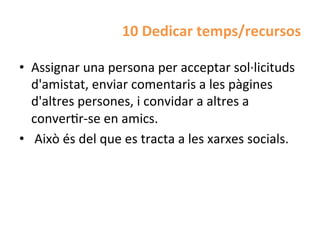 10	
  Dedicar	
  temps/recursos	
  

•  Assignar	
  una	
  persona	
  per	
  acceptar	
  sol·∙licituds	
  
   d'amistat,	
  enviar	
  comentaris	
  a	
  les	
  pàgines	
  
   d'altres	
  persones,	
  i	
  convidar	
  a	
  altres	
  a	
  
   converHr-­‐se	
  en	
  amics.	
  
•  	
  Això	
  és	
  del	
  que	
  es	
  tracta	
  a	
  les	
  xarxes	
  socials.	
  
 