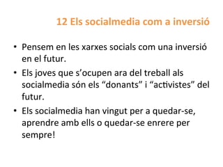 12	
  Els	
  socialmedia	
  com	
  a	
  inversió	
  

•  Pensem	
  en	
  les	
  xarxes	
  socials	
  com	
  una	
  inversió	
  
   en	
  el	
  futur.	
  
•  Els	
  joves	
  que	
  s’ocupen	
  ara	
  del	
  treball	
  als	
  
   socialmedia	
  són	
  els	
  “donants”	
  i	
  “acHvistes”	
  del	
  
   futur.	
  	
  
•  Els	
  socialmedia	
  han	
  vingut	
  per	
  a	
  quedar-­‐se,	
  
   aprendre	
  amb	
  ells	
  o	
  quedar-­‐se	
  enrere	
  per	
  
   sempre!	
  
 