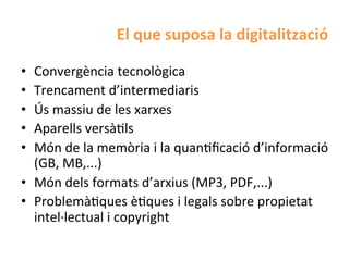 El	
  que	
  suposa	
  la	
  digitalització	
  

•  Convergència	
  tecnològica	
  
•  Trencament	
  d’intermediaris	
  
•  Ús	
  massiu	
  de	
  les	
  xarxes	
  
•  Aparells	
  versàHls	
  
•  Món	
  de	
  la	
  memòria	
  i	
  la	
  quanHﬁcació	
  d’informació	
  
   (GB,	
  MB,...)	
  
•  Món	
  dels	
  formats	
  d’arxius	
  (MP3,	
  PDF,...)	
  
•  ProblemàHques	
  èHques	
  i	
  legals	
  sobre	
  propietat	
  
   intel·∙lectual	
  i	
  copyright	
  
 