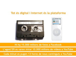 Tot és digital i Internet és la plataforma




          Hi ha 15.000 milions de fotos a Facebook
L’agost’09 es varen mirar 10.000 milions de vídeos a YouTube
Cada minut es pugen 13 hores de nous continguts a YouTube
 