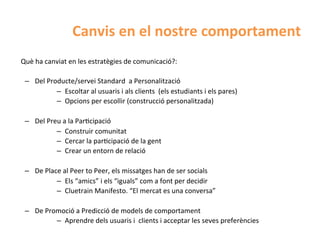 Canvis	
  en	
  el	
  nostre	
  comportament	
  
Què	
  ha	
  canviat	
  en	
  les	
  estratègies	
  de	
  comunicació?:	
  
	
  
     –  Del	
  Producte/servei	
  Standard	
  	
  a	
  Personalització	
  
                  –  Escoltar	
  al	
  usuaris	
  i	
  als	
  clients	
  	
  (els	
  estudiants	
  i	
  els	
  pares)	
  
                  –  Opcions	
  per	
  escollir	
  (construcció	
  personalitzada)	
  
                  	
  
     –  Del	
  Preu	
  a	
  la	
  ParHcipació	
  
                  –  Construir	
  comunitat	
  
                  –  Cercar	
  la	
  parHcipació	
  de	
  la	
  gent	
  
                  –  Crear	
  un	
  entorn	
  de	
  relació	
  
                  	
  
     –  De	
  Place	
  al	
  Peer	
  to	
  Peer,	
  els	
  missatges	
  han	
  de	
  ser	
  socials	
  
                  –  Els	
  “amics”	
  i	
  els	
  “iguals”	
  com	
  a	
  font	
  per	
  decidir	
  
                  –  Cluetrain	
  Manifesto.	
  “El	
  mercat	
  es	
  una	
  conversa”	
  
                  	
  
     –  De	
  Promoció	
  a	
  Predicció	
  de	
  models	
  de	
  comportament	
  
                  –  Aprendre	
  dels	
  usuaris	
  i	
  	
  clients	
  i	
  acceptar	
  les	
  seves	
  preferències	
  
	
  
 