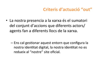 Criteris	
  d’actuació	
  “out”	
  

•  La	
  nostra	
  presencia	
  a	
  la	
  xarxa	
  és	
  el	
  sumatori	
  
   del	
  conjunt	
  d’accions	
  que	
  diferents	
  actors/
   agents	
  fan	
  a	
  diferents	
  llocs	
  de	
  la	
  xarxa.	
  

    –  Ens	
  cal	
  gesHonar	
  aquest	
  entorn	
  que	
  conﬁgura	
  la	
  
       nostra	
  idenHtat	
  digital,	
  la	
  nostra	
  idenHtat	
  no	
  es	
  
       redueix	
  al	
  “nostre”	
  site	
  oﬁcial.	
  
 