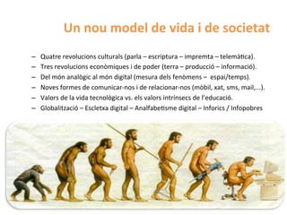 Un	
  nou	
  model	
  de	
  vida	
  i	
  de	
  societat	
  
–    Quatre	
  revolucions	
  culturals	
  (parla	
  –	
  escriptura	
  –	
  impremta	
  –	
  telemàHca).	
  
–    Tres	
  revolucions	
  econòmiques	
  i	
  de	
  poder	
  (terra	
  –	
  producció	
  –	
  informació).	
  
–    Del	
  món	
  analògic	
  al	
  món	
  digital	
  (mesura	
  dels	
  fenòmens	
  –	
  	
  espai/temps).	
  
–    Noves	
  formes	
  de	
  comunicar-­‐nos	
  i	
  de	
  relacionar-­‐nos	
  (mòbil,	
  xat,	
  sms,	
  mail,...).	
  
–    Valors	
  de	
  la	
  vida	
  tecnològica	
  vs.	
  els	
  valors	
  intrínsecs	
  de	
  l’educació.	
  
–    Globalització	
  –	
  Escletxa	
  digital	
  –	
  AnalfabeHsme	
  digital	
  –	
  Inforics	
  /	
  Infopobres	
  
 