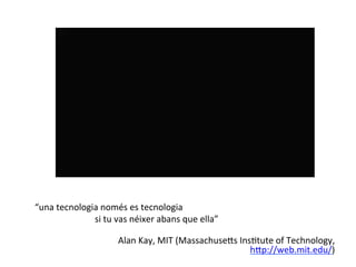 
	
  
“una	
  tecnologia	
  només	
  es	
  tecnologia	
  
    	
   	
   	
   	
  	
  si	
  tu	
  vas	
  néixer	
  abans	
  que	
  ella”	
  
                                                                                                        	
  
                                    Alan	
  Kay,	
  MIT	
  (Massachuse^s	
  InsHtute	
  of	
  Technology,	
  
                                                                               h^p://web.mit.edu/)	
  	
  
	
  
 