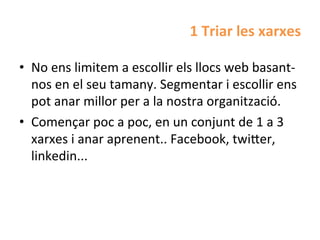 1	
  Triar	
  les	
  xarxes	
  

•  No	
  ens	
  limitem	
  a	
  escollir	
  els	
  llocs	
  web	
  basant-­‐
   nos	
  en	
  el	
  seu	
  tamany.	
  Segmentar	
  i	
  escollir	
  ens	
  
   pot	
  anar	
  millor	
  per	
  a	
  la	
  nostra	
  organització.	
  
•  Començar	
  poc	
  a	
  poc,	
  en	
  un	
  conjunt	
  de	
  1	
  a	
  3	
  
   xarxes	
  i	
  anar	
  aprenent..	
  Facebook,	
  twi^er,	
  
   linkedin...	
  
 