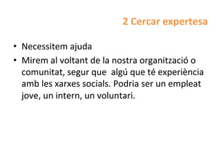 2	
  Cercar	
  expertesa	
  

•  Necessitem	
  ajuda	
  
•  Mirem	
  al	
  voltant	
  de	
  la	
  nostra	
  organització	
  o	
  
   comunitat,	
  segur	
  que	
  	
  algú	
  que	
  té	
  experiència	
  
   amb	
  les	
  xarxes	
  socials.	
  Podria	
  ser	
  un	
  empleat	
  
   jove,	
  un	
  intern,	
  un	
  voluntari.	
  	
  
 