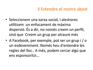 3	
  Estendre	
  el	
  nostre	
  abast	
  

•  Seleccionem	
  una	
  xarxa	
  social,	
  i	
  aleshores	
  
   uHlitzem	
  	
  un	
  enfocament	
  de	
  màxima	
  
   dispersió.	
  És	
  a	
  dir,	
  no	
  només	
  creem	
  un	
  perﬁl,	
  
   sinó	
  que	
  	
  Creem	
  un	
  grup	
  per	
  atraure	
  més	
  
•  A	
  Facebook,	
  per	
  exemple,	
  pot	
  ser	
  un	
  grup	
  i	
  /	
  o	
  
   un	
  esdeveniment.	
  Només	
  heu	
  d'entendre	
  les	
  
   regles	
  del	
  lloc..	
  A	
  més,	
  podem	
  cercar	
  algú	
  que	
  
   ens	
  esponsoritzi...	
  
 