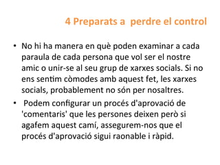 4	
  Preparats	
  a	
  	
  perdre	
  el	
  control	
  

•  No	
  hi	
  ha	
  manera	
  en	
  què	
  poden	
  examinar	
  a	
  cada	
  
   paraula	
  de	
  cada	
  persona	
  que	
  vol	
  ser	
  el	
  nostre	
  
   amic	
  o	
  unir-­‐se	
  al	
  seu	
  grup	
  de	
  xarxes	
  socials.	
  Si	
  no	
  
   ens	
  senHm	
  còmodes	
  amb	
  aquest	
  fet,	
  les	
  xarxes	
  
   socials,	
  probablement	
  no	
  són	
  per	
  nosaltres.	
  
•  	
  Podem	
  conﬁgurar	
  un	
  procés	
  d'aprovació	
  de	
  
   'comentaris'	
  que	
  les	
  persones	
  deixen	
  però	
  si	
  
   agafem	
  aquest	
  camí,	
  assegurem-­‐nos	
  que	
  el	
  
   procés	
  d'aprovació	
  sigui	
  raonable	
  i	
  ràpid.	
  
 
