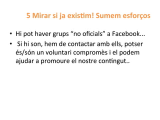 5	
  Mirar	
  si	
  ja	
  exis$m!	
  Sumem	
  esforços	
  

•  Hi	
  pot	
  haver	
  grups	
  “no	
  oﬁcials”	
  a	
  Facebook...	
  
•  	
  Si	
  hi	
  son,	
  hem	
  de	
  contactar	
  amb	
  ells,	
  potser	
  
   és/són	
  un	
  voluntari	
  compromès	
  i	
  el	
  podem	
  
   ajudar	
  a	
  promoure	
  el	
  nostre	
  conHngut..	
  
 