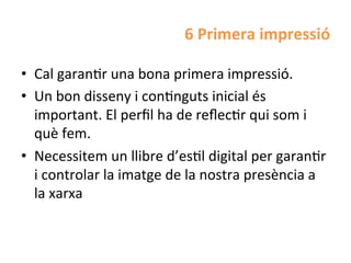 6	
  Primera	
  impressió	
  

•  Cal	
  garanHr	
  una	
  bona	
  primera	
  impressió.	
  
•  Un	
  bon	
  disseny	
  i	
  conHnguts	
  inicial	
  és	
  
   important.	
  El	
  perﬁl	
  ha	
  de	
  reﬂecHr	
  qui	
  som	
  i	
  
   què	
  fem.	
  	
  
•  Necessitem	
  un	
  llibre	
  d’esHl	
  digital	
  per	
  garanHr	
  
   i	
  controlar	
  la	
  imatge	
  de	
  la	
  nostra	
  presència	
  a	
  
   la	
  xarxa	
  
 
