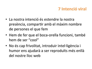 7	
  Intenció	
  viral	
  

•  La	
  nostra	
  intenció	
  és	
  estendre	
  la	
  nostra	
  
   presència,	
  comparHr	
  amb	
  el	
  màxim	
  nombre	
  
   de	
  persones	
  el	
  que	
  fem	
  
•  Hem	
  de	
  fer	
  que	
  el	
  boca-­‐orella	
  funcioni,	
  també	
  
   hem	
  de	
  ser	
  “cool”	
  
•  No	
  és	
  cap	
  frivolitat,	
  introduir	
  intel·∙ligència	
  i	
  
   humor	
  ens	
  ajudarà	
  a	
  ser	
  reproduïts	
  més	
  enllà	
  
   del	
  nostre	
  lloc	
  web	
  
 