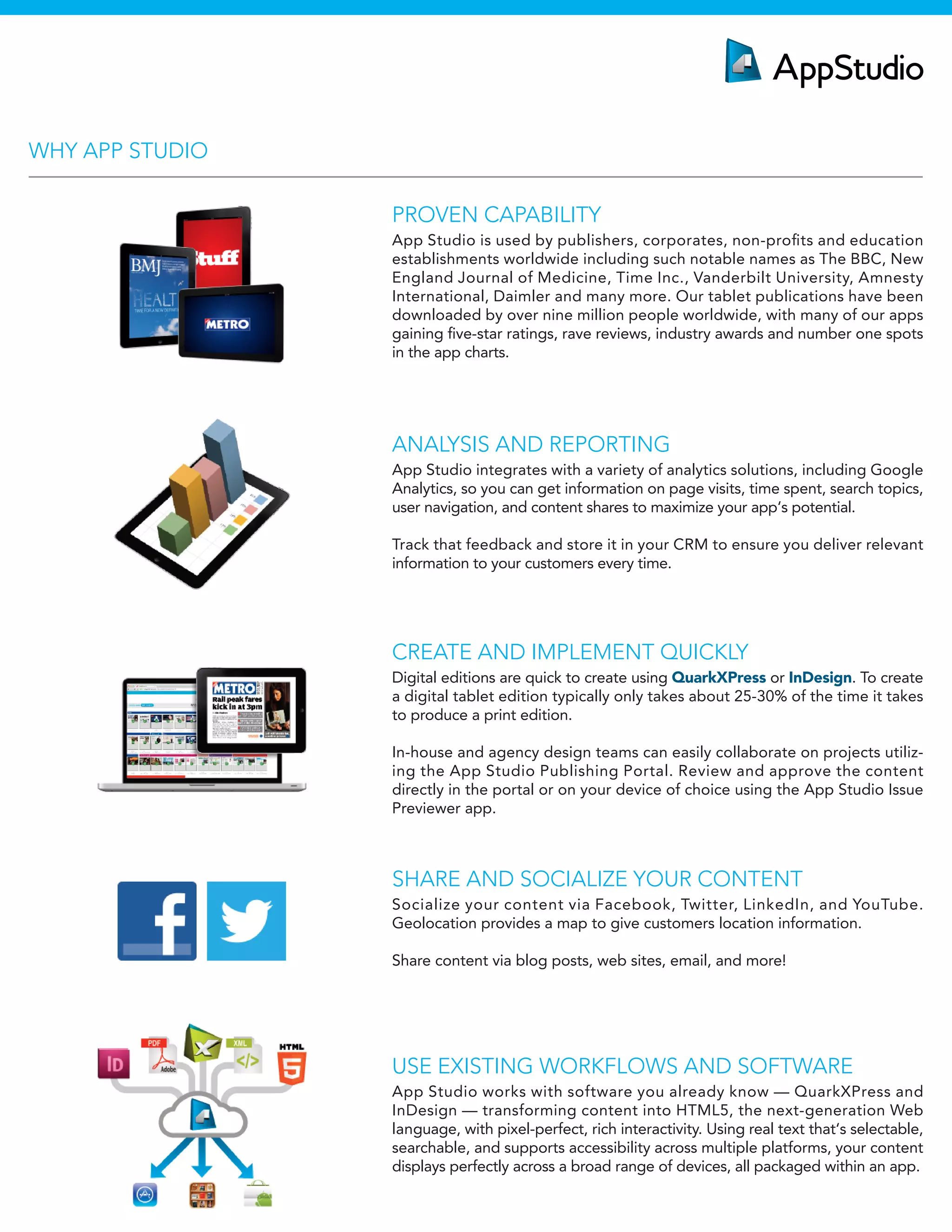 ANALYSIS AND REPORTING
App Studio integrates with a variety of analytics solutions, including Google
Analytics, so you can get information on page visits, time spent, search topics,
user navigation, and content shares to maximize your app‘s potential.
Track that feedback and store it in your CRM to ensure you deliver relevant
information to your customers every time.
CREATE AND IMPLEMENT QUICKLY
Digital editions are quick to create using QuarkXPress or InDesign. To create
a digital tablet edition typically only takes about 25-30% of the time it takes
to produce a print edition.
In-house and agency design teams can easily collaborate on projects utiliz-
ing the App Studio Publishing Portal. Review and approve the content
directly in the portal or on your device of choice using the App Studio Issue
Previewer app.
USE EXISTING WORKFLOWS AND SOFTWARE
App Studio works with software you already know — QuarkXPress and
InDesign — transforming content into HTML5, the next-generation Web
language, with pixel-perfect, rich interactivity. Using real text that‘s selectable,
searchable, and supports accessibility across multiple platforms, your content
displays perfectly across a broad range of devices, all packaged within an app.
PROVEN CAPABILITY
App Studio is used by publishers, corporates, non-proﬁts and education
establishments worldwide including such notable names as The BBC, New
England Journal of Medicine, Time Inc., Vanderbilt University, Amnesty
International, Daimler and many more. Our tablet publications have been
downloaded by over nine million people worldwide, with many of our apps
gaining ﬁve-star ratings, rave reviews, industry awards and number one spots
in the app charts.
SHARE AND SOCIALIZE YOUR CONTENT
Socialize your content via Facebook, Twitter, LinkedIn, and YouTube.
Geolocation provides a map to give customers location information.
Share content via blog posts, web sites, email, and more!
WHY APP STUDIO
 