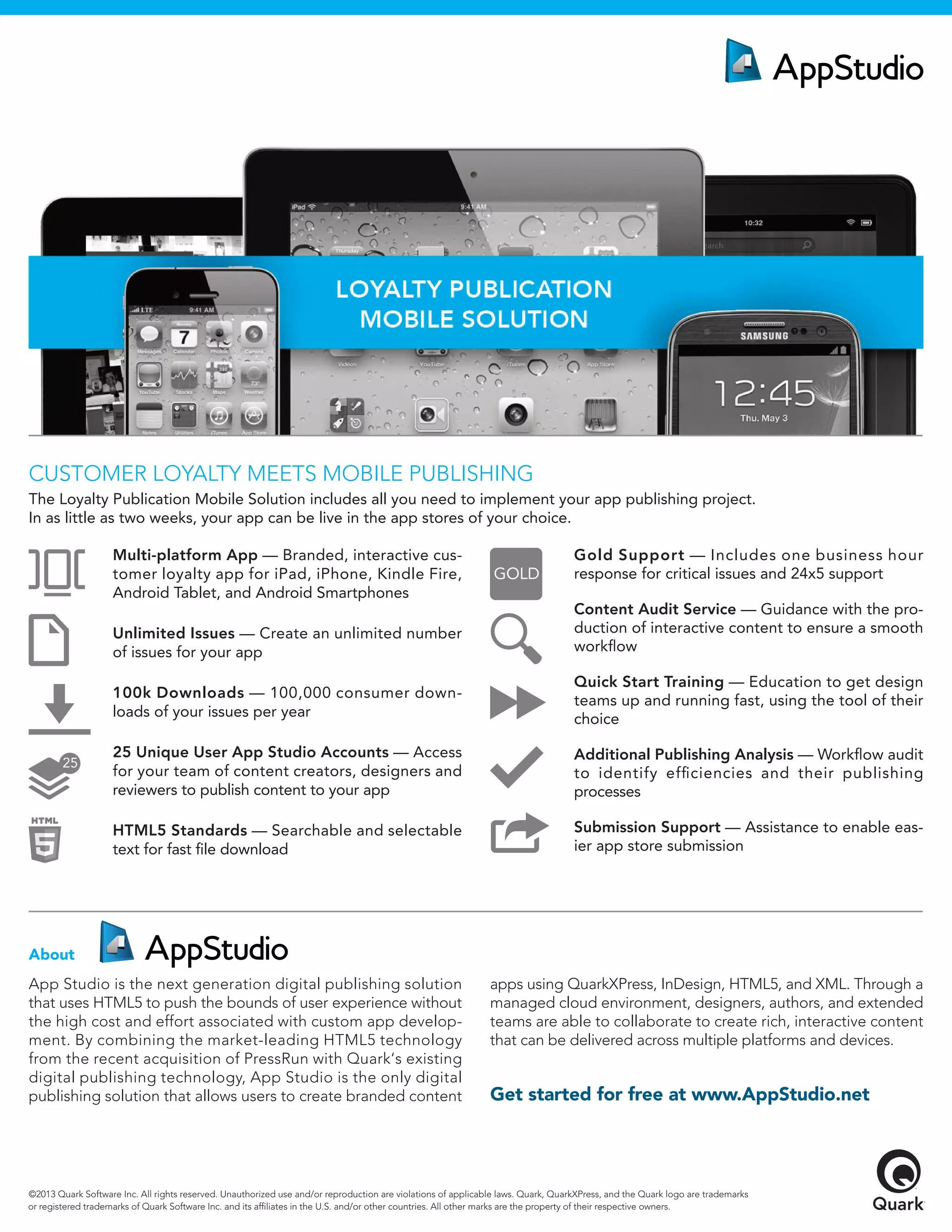 App Studio is the next generation digital publishing solution
that uses HTML5 to push the bounds of user experience without
the high cost and effort associated with custom app develop-
ment. By combining the market-leading HTML5 technology
from the recent acquisition of PressRun with Quark‘s existing
digital publishing technology, App Studio is the only digital
publishing solution that allows users to create branded content
apps using QuarkXPress, InDesign, HTML5, and XML. Through a
managed cloud environment, designers, authors, and extended
teams are able to collaborate to create rich, interactive content
that can be delivered across multiple platforms and devices.
About
©2013 Quark Software Inc. All rights reserved. Unauthorized use and/or reproduction are violations of applicable laws. Quark, QuarkXPress, and the Quark logo are trademarks
or registered trademarks of Quark Software Inc. and its afﬁliates in the U.S. and/or other countries. All other marks are the property of their respective owners.
CUSTOMER LOYALTY MEETS MOBILE PUBLISHING
The Loyalty Publication Mobile Solution includes all you need to implement your app publishing project.
In as little as two weeks, your app can be live in the app stores of your choice.
Get started for free at www.AppStudio.net
Multi-platform App — Branded, interactive cus-
tomer loyalty app for iPad, iPhone, Kindle Fire,
Android Tablet, and Android Smartphones
Unlimited Issues — Create an unlimited number
of issues for your app
100k Downloads — 100,000 consumer down-
loads of your issues per year
25 Unique User App Studio Accounts — Access
for your team of content creators, designers and
reviewers to publish content to your app
HTML5 Standards — Searchable and selectable
text for fast ﬁle download
Gold Support — Includes one business hour
response for critical issues and 24x5 support
Content Audit Service — Guidance with the pro-
duction of interactive content to ensure a smooth
workﬂow
Quick Start Training — Education to get design
teams up and running fast, using the tool of their
choice
Additional Publishing Analysis — Workﬂow audit
to identify efﬁciencies and their publishing
processes
Submission Support — Assistance to enable eas-
ier app store submission
 