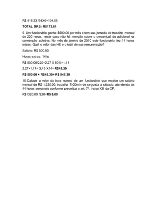 R$ 418,33 /24X6=104,58
TOTAL DRS: R$173,61
9- Um funcionário ganha $500,00 por mês e tem sua jornada de trabalho mensal
de 220 horas, neste caso não há menção sobre o percentual do adicional na
convenção coletiva. No mês de janeiro de 2010 este funcionário fez 14 horas
extras. Qual o valor das HE e o total de sua remuneração?
Salário: R$ 500,00
Horas extras: 14hs
R$ 500,00/220=2,27 X 50%=1,14
2,27+1,14= 3,45 X14= R$48,30
R$ 500,00 + R$48,30= R$ 548,30
10-Calcule o valor da hora normal de um funcionário que recebe um salário
mensal de R$ 1.320,00, trabalha 7h20min de segunda a sábado, atendendo às
44 horas semanais conforme preceitua o art. 7º, inciso XIII da CF.
R$1320,00 /220=R$ 6,00
 