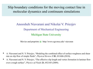Slip boundary conditions for the moving contact line in
molecular dynamics and continuum simulations
Anoosheh Niavarani and Nikolai V. Priezjev
Department of Mechanical Engineering
Michigan State University
Movies and preprints @ http://www.egr.msu.edu/~niavaran
• A. Niavarani and N. V. Priezjev, “Modeling the combined effect of surface roughness and shear
rate on slip flow of simple fluids”, Physical Review E 81, 011606 (2010).
• A. Niavarani and N. V. Priezjev, “The effective slip length and vortex formation in laminar flow
over a rough surface”, Physics of Fluids 21, 052105 (2009).
 