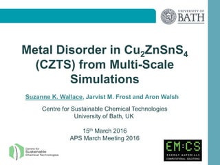 Metal Disorder in Cu2ZnSnS4
(CZTS) from Multi-Scale
Simulations
Suzanne K. Wallace, Jarvist M. Frost and Aron Walsh
Centre for Sustainable Chemical Technologies
University of Bath, UK
15th March 2016
APS March Meeting 2016
 