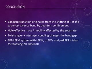 CONCLUSION
 Bandgap transition originates from the shifting of Γ at the
top-most valence band by quantum confinement
 Hole effective mass / mobility affected by the substrate
 Twist angle -> Interlayer coupling changes the band gap
 SPE-LEEM system with LEEM, µLEED, and µARPES is ideal
for studying 2D materials
13
 