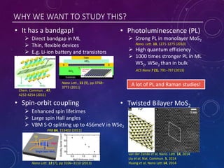WHY WE WANT TO STUDY THIS?
• Spin-orbit coupling
• It has a bandgap! • Photoluminescence (PL)
• Twisted Bilayer MoS2
 Strong PL in monolayer MoS2
Nano. Lett. 10, 1271-1275 (2010)
 High quantum efficiency
 1000 times stronger PL in ML
WS2, WSe2 than in bulk
ACS Nano 7 (1), 791–797 (2013)
 Direct bandgap in ML
 Thin, flexible devices
 E.g. Li-ion battery and transistors
Nano Lett., 11 (9), pp 3768–
3773 (2011)
Chem. Commun. , 47,
4252-4254 (2011)
 Enhanced spin lifetimes
 Large spin Hall angles
 VBM S-O splitting up to 456meV in WSe2
PRB 84, 153402 (2011)
Nano Lett. 13 (7), pp 3106–3110 (2013)
van der Zande et al, Nano. Lett. 14, 2014
Liu et al, Nat. Commun. 5, 2014
Huang et al, Nano Lett 14, 2014
A lot of PL and Raman studies!
 