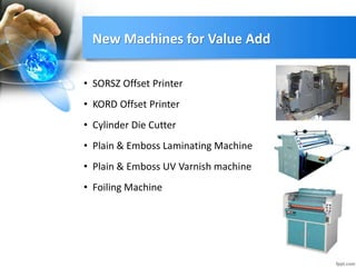 New Machines for Value Add
• Plain & Emboss Laminating Machine
• Plain & Emboss UV Varnish machine
• SORSZ Offset Printer
• KORD Offset Printer
• Cylinder Die Cutter
• Foiling Machine
 